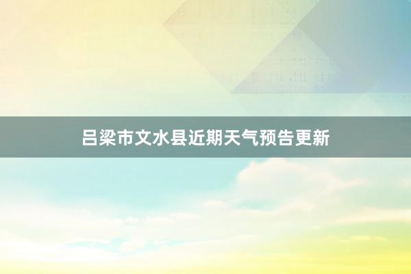 吕梁市文水县近期天气预告更新